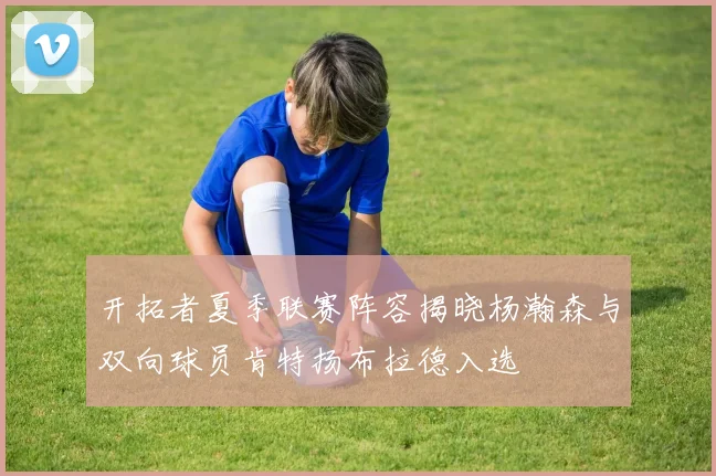 开拓者夏季联赛阵容揭晓杨瀚森与双向球员肯特扬布拉德入选