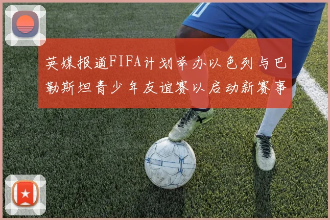 英媒报道FIFA计划举办以色列与巴勒斯坦青少年友谊赛以启动新赛事
