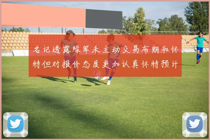 名记透露绿军未主动交易布朗和怀特但对报价态度更加认真怀特预计留队