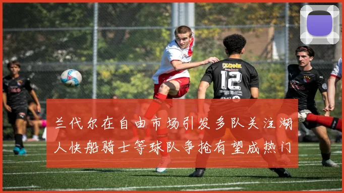 兰代尔在自由市场引发多队关注湖人快船骑士等球队争抢有望成热门球员