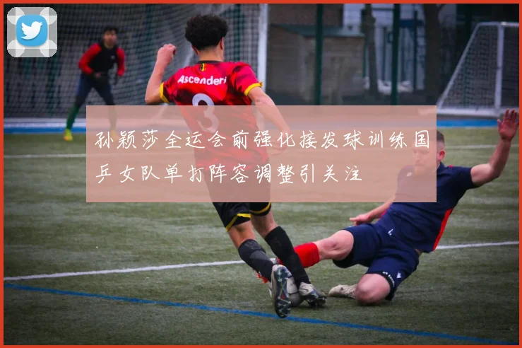 孙颖莎全运会前强化接发球训练国乒女队单打阵容调整引关注