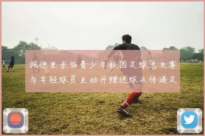 佩德里亲临青少年校园足球总决赛与年轻球员互动并赠送球衣传递足球精神