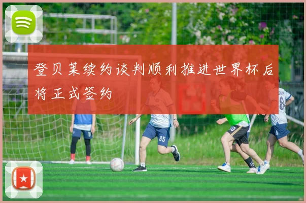 登贝莱续约谈判顺利推进世界杯后将正式签约