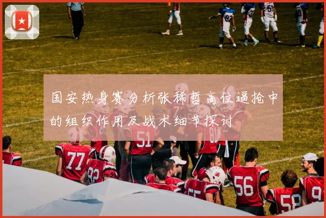 国安热身赛分析张稀哲高位逼抢中的组织作用及战术细节探讨