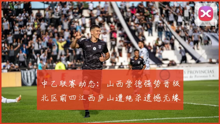 中乙联赛动态：山西崇德强势晋级北区前四江西庐山遭绝杀遗憾无缘南区前四