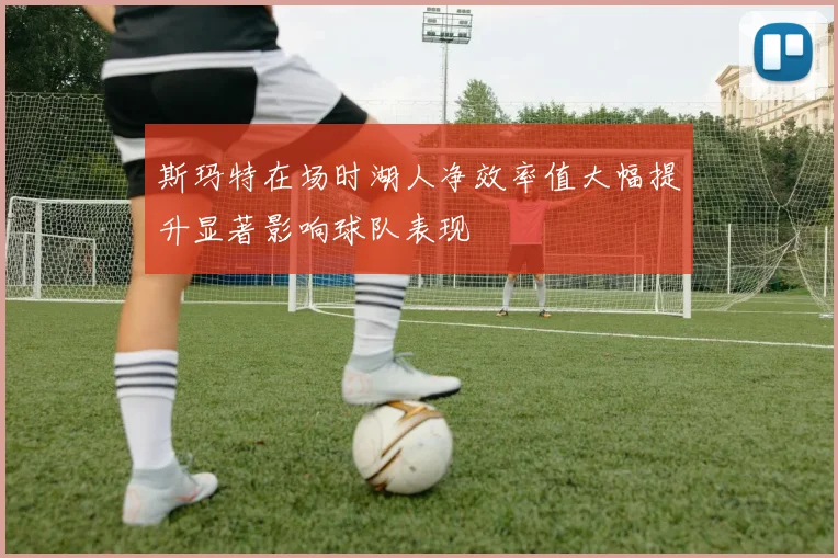 斯玛特在场时湖人净效率值大幅提升显著影响球队表现
