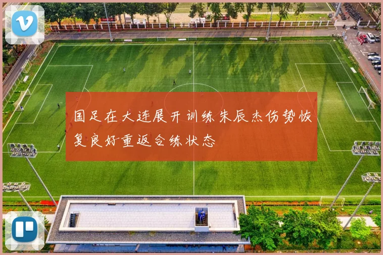 国足在大连展开训练朱辰杰伤势恢复良好重返合练状态
