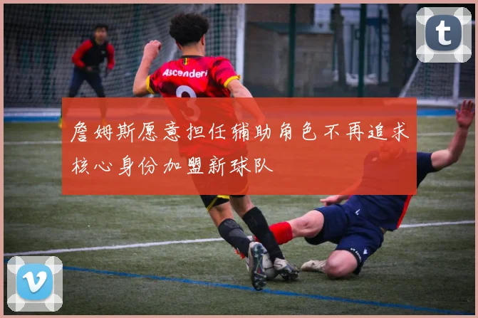 詹姆斯愿意担任辅助角色不再追求核心身份加盟新球队