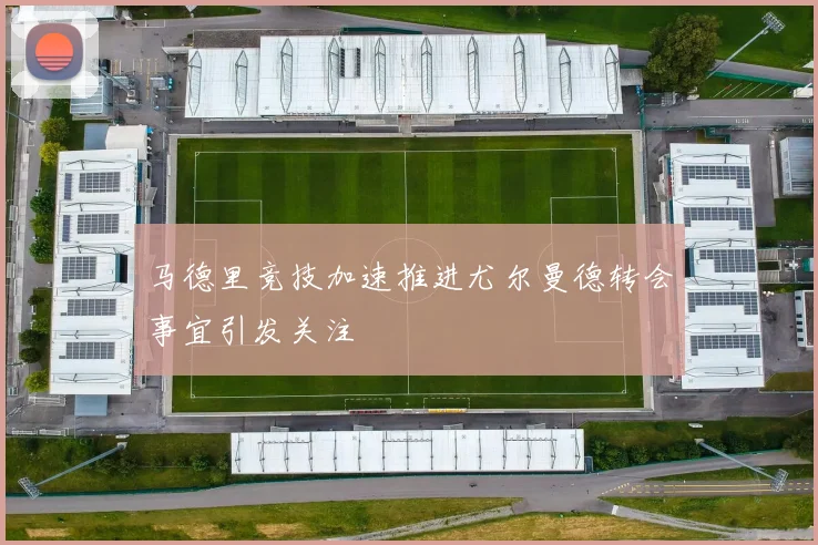 马德里竞技加速推进尤尔曼德转会事宜引发关注