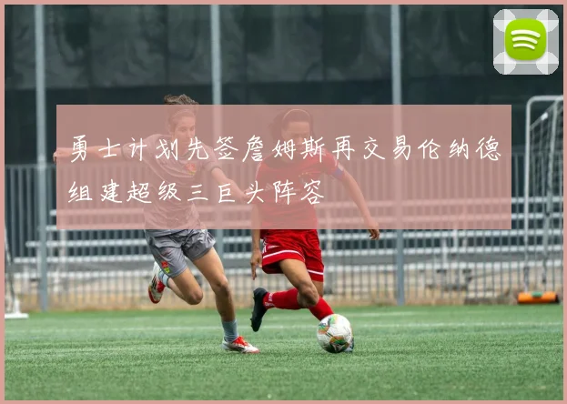 勇士计划先签詹姆斯再交易伦纳德组建超级三巨头阵容