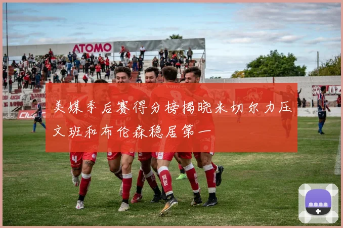 美媒季后赛得分榜揭晓米切尔力压文班和布伦森稳居第一