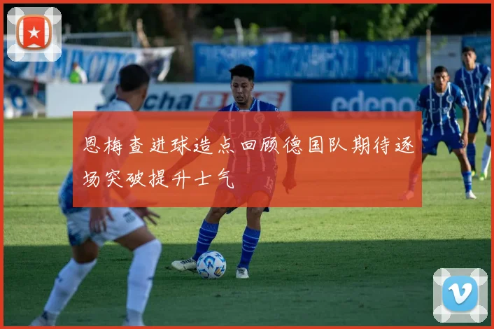恩梅查进球造点回顾德国队期待逐场突破提升士气
