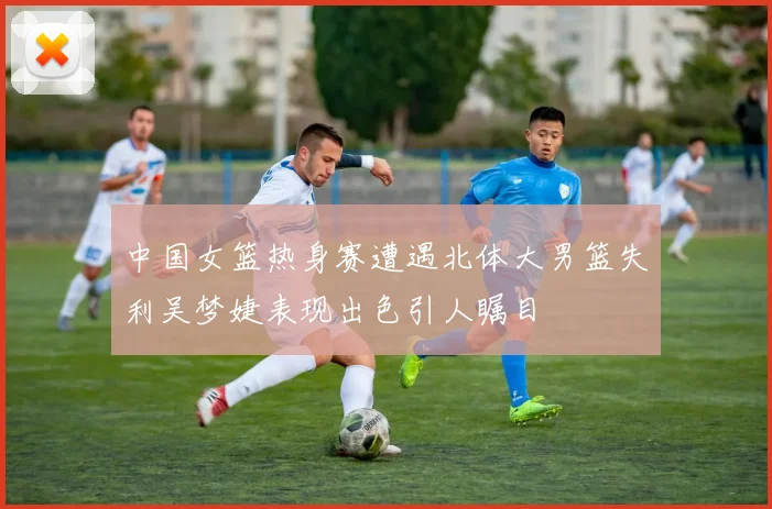 中国女篮热身赛遭遇北体大男篮失利吴梦婕表现出色引人瞩目