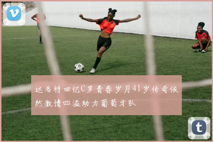 达洛特回忆C罗青春岁月41岁传奇依然激情四溢助力葡萄牙队