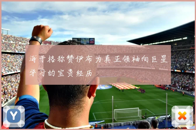 海于格称赞伊布为真正领袖向巨星学习的宝贵经历